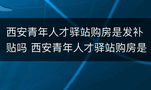 西安青年人才驿站购房是发补贴吗 西安青年人才驿站购房是发补贴吗知乎