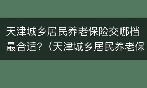 天津城乡居民养老保险交哪档最合适?（天津城乡居民养老保险缴费档次）
