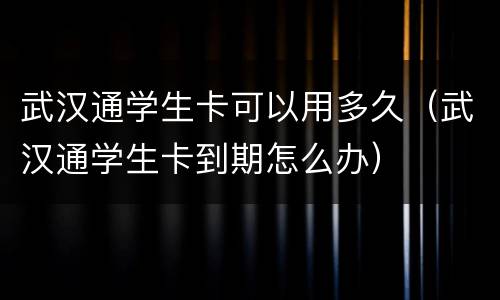 武汉通学生卡可以用多久（武汉通学生卡到期怎么办）