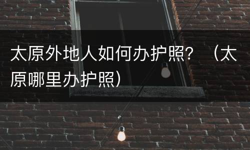 太原外地人如何办护照？（太原哪里办护照）