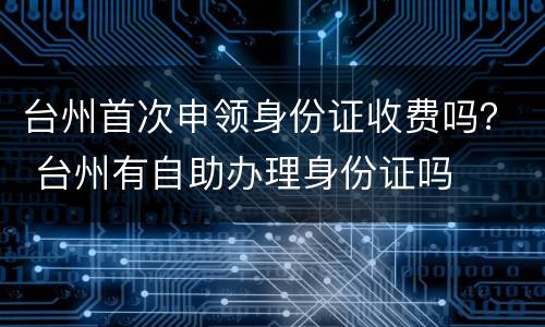 台州首次申领身份证收费吗？ 台州有自助办理身份证吗