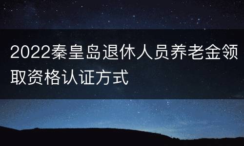 2022秦皇岛退休人员养老金领取资格认证方式