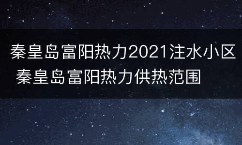 秦皇岛富阳热力2021注水小区 秦皇岛富阳热力供热范围
