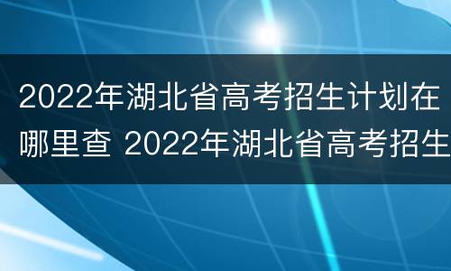 2022年湖北省高考招生计划在哪里查 2022年湖北省高考招生计划在哪里查询