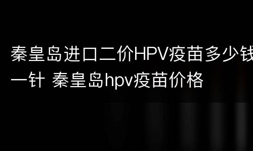 秦皇岛进口二价HPV疫苗多少钱一针 秦皇岛hpv疫苗价格