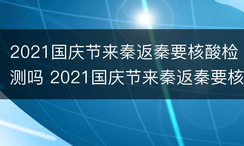 2021国庆节来秦返秦要核酸检测吗 2021国庆节来秦返秦要核酸检测吗