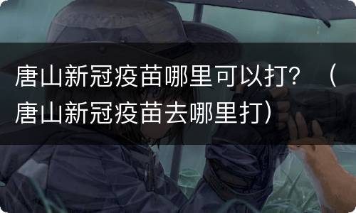 唐山新冠疫苗哪里可以打？（唐山新冠疫苗去哪里打）