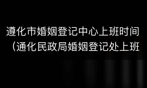遵化市婚姻登记中心上班时间（通化民政局婚姻登记处上班时间）
