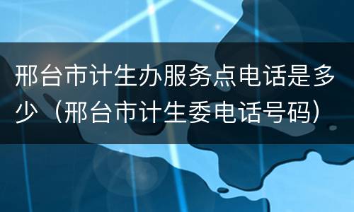 邢台市计生办服务点电话是多少（邢台市计生委电话号码）