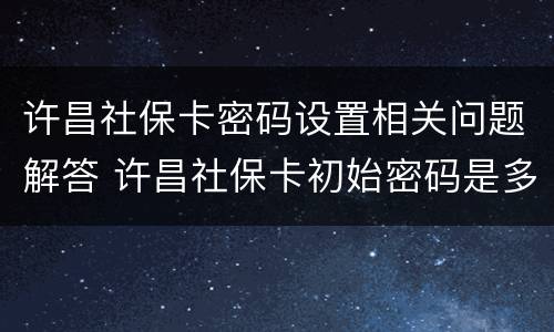 许昌社保卡密码设置相关问题解答 许昌社保卡初始密码是多少