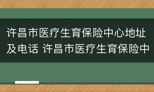 许昌市医疗生育保险中心地址及电话 许昌市医疗生育保险中心地址及电话号码