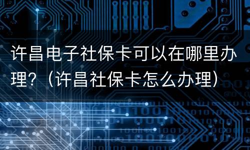 许昌电子社保卡可以在哪里办理?（许昌社保卡怎么办理）