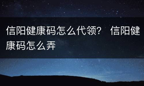 信阳健康码怎么代领？ 信阳健康码怎么弄