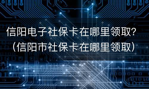 信阳电子社保卡在哪里领取？（信阳市社保卡在哪里领取）