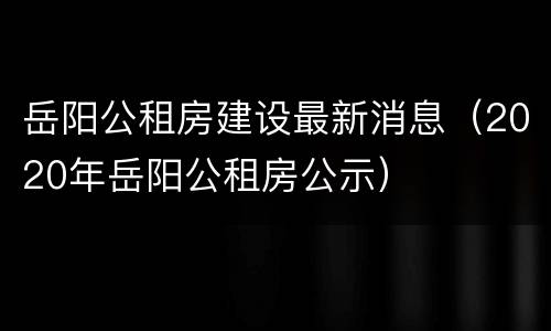 岳阳公租房建设最新消息（2020年岳阳公租房公示）