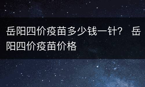 岳阳四价疫苗多少钱一针？ 岳阳四价疫苗价格