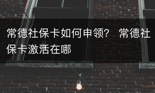 常德社保卡如何申领？ 常德社保卡激活在哪
