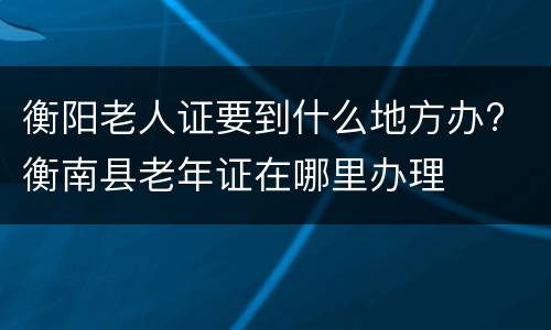 衡阳老人证要到什么地方办? 衡南县老年证在哪里办理