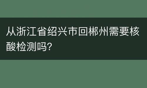 从浙江省绍兴市回郴州需要核酸检测吗？