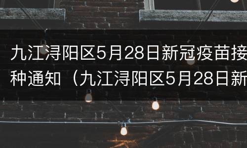 九江浔阳区5月28日新冠疫苗接种通知（九江浔阳区5月28日新冠疫苗接种通知书）