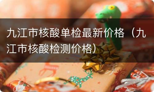九江市核酸单检最新价格（九江市核酸检测价格）