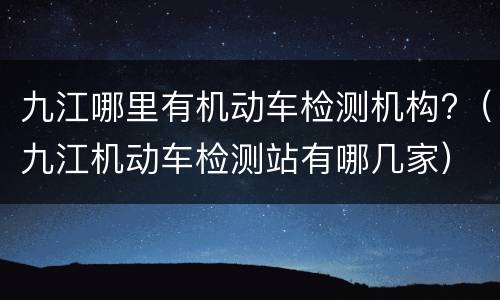 九江哪里有机动车检测机构?（九江机动车检测站有哪几家）