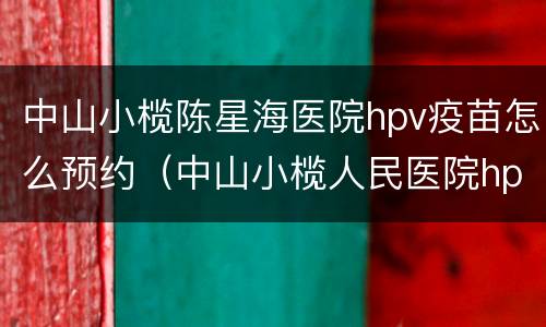 中山小榄陈星海医院hpv疫苗怎么预约（中山小榄人民医院hpv疫苗在哪里打）