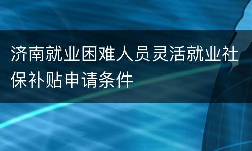 济南就业困难人员灵活就业社保补贴申请条件