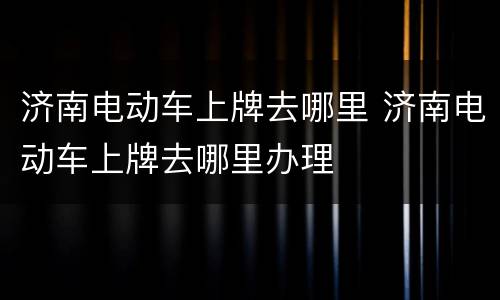 济南电动车上牌去哪里 济南电动车上牌去哪里办理