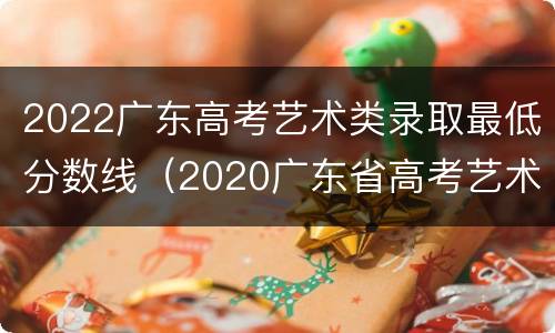 2022广东高考艺术类录取最低分数线（2020广东省高考艺术类录取分数线公布）