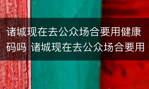 诸城现在去公众场合要用健康码吗 诸城现在去公众场合要用健康码吗要隔离吗