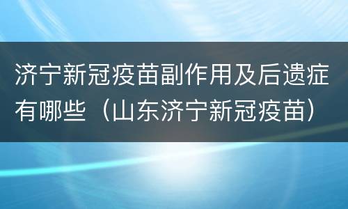 济宁新冠疫苗副作用及后遗症有哪些（山东济宁新冠疫苗）