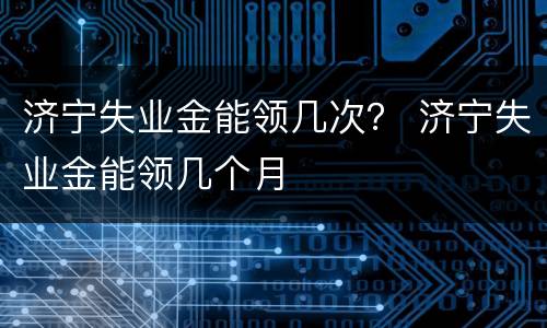 济宁失业金能领几次？ 济宁失业金能领几个月