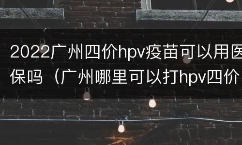 2022广州四价hpv疫苗可以用医保吗（广州哪里可以打hpv四价疫苗）