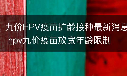 九价HPV疫苗扩龄接种最新消息 hpv九价疫苗放宽年龄限制