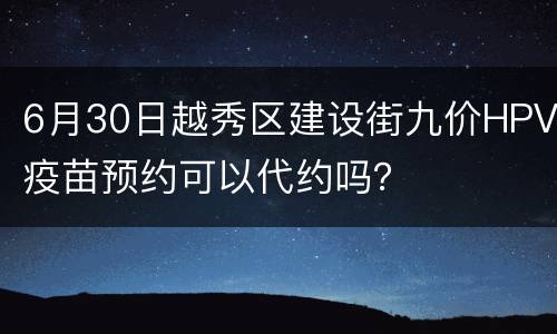 6月30日越秀区建设街九价HPV疫苗预约可以代约吗？