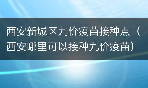 西安新城区九价疫苗接种点（西安哪里可以接种九价疫苗）