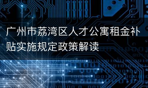 广州市荔湾区人才公寓租金补贴实施规定政策解读