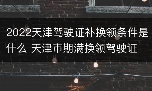 2022天津驾驶证补换领条件是什么 天津市期满换领驾驶证