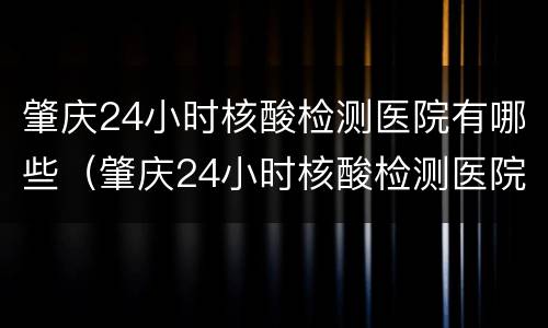 肇庆24小时核酸检测医院有哪些（肇庆24小时核酸检测医院有哪些医院）