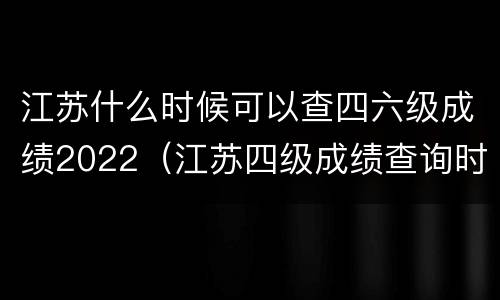 江苏什么时候可以查四六级成绩2022（江苏四级成绩查询时间）
