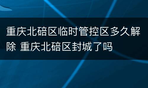 重庆北碚区临时管控区多久解除 重庆北碚区封城了吗