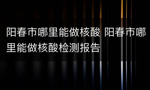 阳春市哪里能做核酸 阳春市哪里能做核酸检测报告