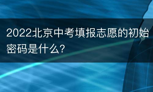 2022北京中考填报志愿的初始密码是什么？