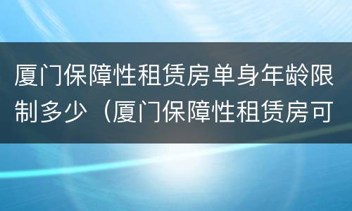 厦门保障性租赁房单身年龄限制多少（厦门保障性租赁房可以租多久）