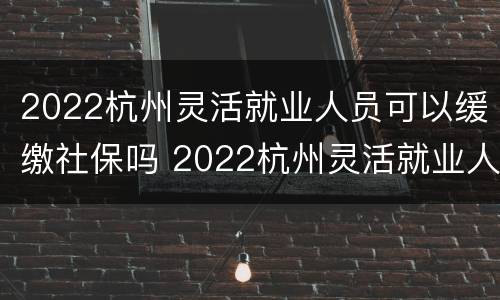 2022杭州灵活就业人员可以缓缴社保吗 2022杭州灵活就业人员可以缓缴社保吗怎么办