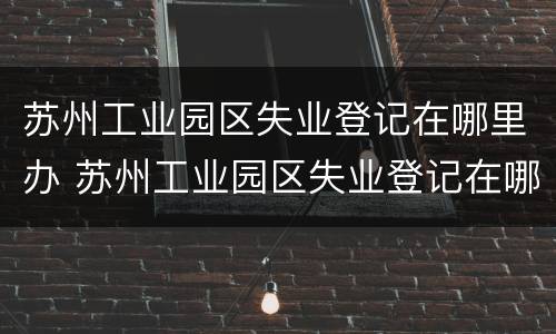 苏州工业园区失业登记在哪里办 苏州工业园区失业登记在哪里办手续