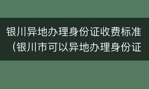 银川异地办理身份证收费标准（银川市可以异地办理身份证吗）