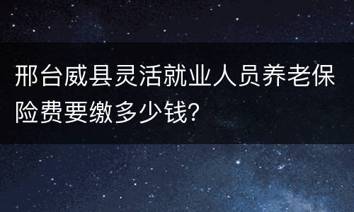 邢台威县灵活就业人员养老保险费要缴多少钱？