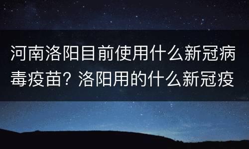 河南洛阳目前使用什么新冠病毒疫苗? 洛阳用的什么新冠疫苗